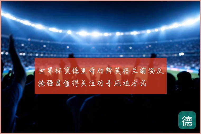 世界杯莫德里奇对阵英格兰前场反抢强度值得关注对手压迫方式